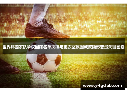 世界杯国家队争议回顾名单抉择与更衣室氛围成败隐形变量关键因素 世界杯国家队争议回顾名单抉择与更衣室氛围成败隐形变量关键因素