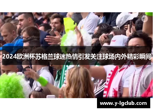 2024欧洲杯苏格兰球迷热情引发关注球场内外精彩瞬间 2024欧洲杯苏格兰球迷热情引发关注球场内外精彩瞬间