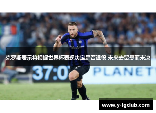 克罗斯表示将根据世界杯表现决定是否退役 未来去留悬而未决