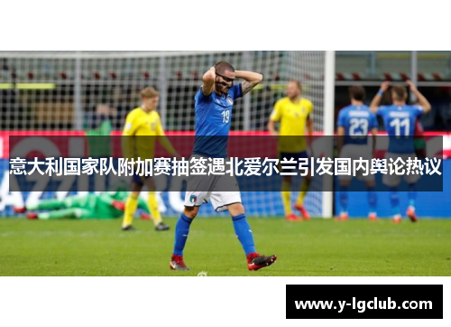 意大利国家队附加赛抽签遇北爱尔兰引发国内舆论热议