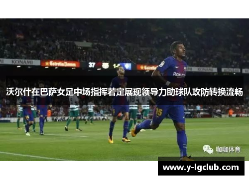 沃尔什在巴萨女足中场指挥若定展现领导力助球队攻防转换流畅