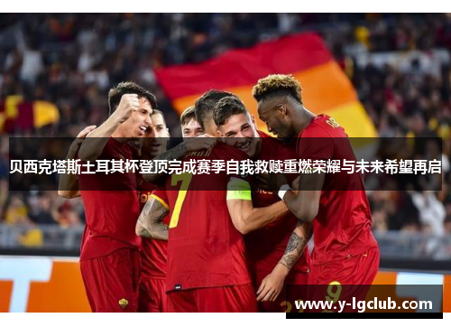 贝西克塔斯土耳其杯登顶完成赛季自我救赎重燃荣耀与未来希望再启 贝西克塔斯土耳其杯登顶完成赛季自我救赎重燃荣耀与未来希望再启