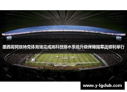 墨西哥阿兹特克体育场完成高科技排水系统升级保障揭幕战顺利举行 墨西哥阿兹特克体育场完成高科技排水系统升级保障揭幕战顺利举行