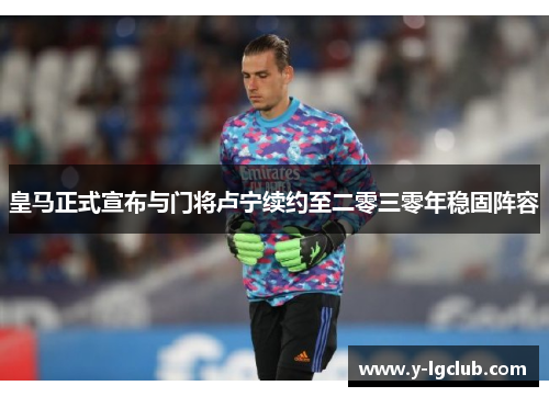 皇马正式宣布与门将卢宁续约至二零三零年稳固阵容