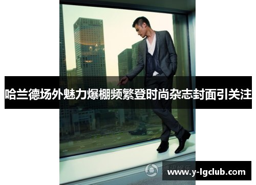 哈兰德场外魅力爆棚频繁登时尚杂志封面引关注 哈兰德场外魅力爆棚频繁登时尚杂志封面引关注